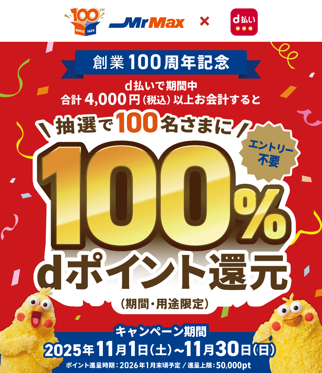 MrMax × d払い 創業100周年記念 d払いで期間中合計4,000円（税込）以上お会計すると抽選で100名さまに100％dポイント還元（期間・用途限定） エントリー不要 キャンペーン期間 2025年11月1日（土）～11月30日（日） ポイント進呈時期：2026年1月末頃予定／進呈上限：50,000pt