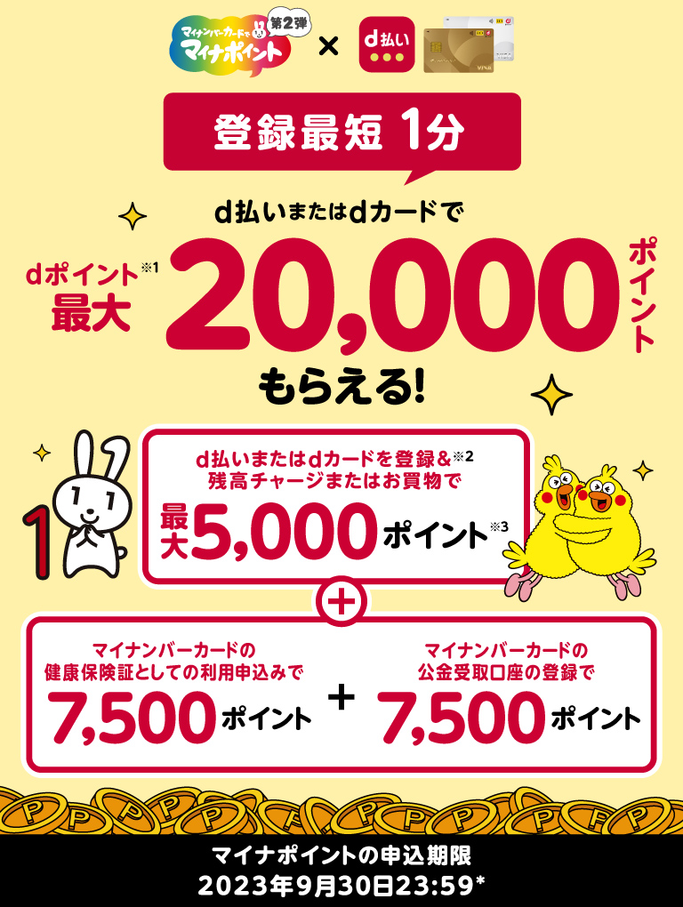 マイナポイント第2弾　登録最短1分　d払いまたはdカードでdポイント※1最大20,000ポイントもらえる！　d払いまたはdカードを登録※2＆残高チャージまたはお買物で最大5,000ポイント※3＋マイナンバーカードの健康保険証としての利用申込みで7,500ポイント＋マイナンバーカードの公金受取口座の登録で7,500ポイント　マイナポイント第2弾　2022年1月1日～2023年9月30日