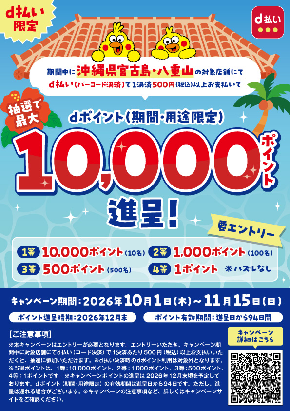 d払い限定 d払い 期間中に沖縄県宮古島・八重山の対象店舗にてd払い（バーコード決済）で1決済500円（税込）以上お支払いで抽選で最大dポイント（期間・用途限定）10,000ポイント進呈！ 要エントリー 1等10,000ポイント（10名） 2等1,000ポイント（100名） 3等500ポイント（500名） 4等1ポイント※ハズレなし キャンペーン期間：2026年10月1日（木）～11月15日（日） ポイント進呈時期：2026年12月末 ポイント有効期間：進呈日から94日間 【ご注意事項】 ※本キャンペーンはエントリーが必要となります。エントリーいただき、キャンペーン期間中に対象店舗にてd払い（コード決済）で1決済あたり500円（税込）以上お支払いいただくと、抽選に参加いただけます。※d払い決済時のdポイント利用は対象外となります。※当選ポイントは、1等：10,000ポイント、2等：1,000ポイント、3等：500ポイント、4等：1ポイントです。※キャンペーンポイントの進呈は2026年12月末頃を予定しております。dポイント（期間・用途限定）の有効期間は進呈日から94日です。ただし、進呈は遅れる場合がございます。※キャンペーンの注意事項など、詳しくはキャンペーンサイトをご確認ください。