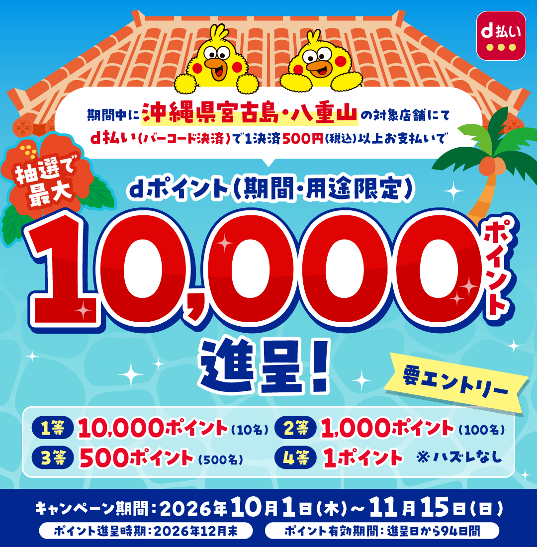 d払い 期間中に沖縄県宮古島・八重山の対象店舗にてd払い(バーコード決済)で1決済500円(税込)以上お支払いで抽選で最大dポイント(期間・用途限定)10,000ポイント進呈! 要エントリー 1等10,000ポイント(10名) 2等1,000ポイント(100名) 3等500ポイント(500名) 4等1ポイント※ハズレなし キャンペーン期間:2026年10月1日(木)~11月15日(日) ポイント進呈時期:2026年12月末 ポイント有効期間:進呈日から94日間