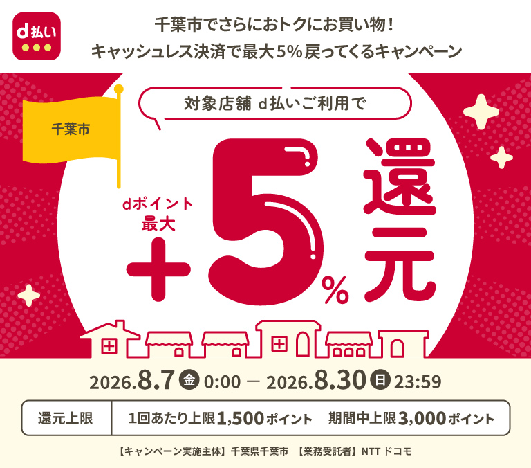d払い 千葉市でさらにおトクにお買い物！キャッシュレス決済で最大5％戻ってくるキャンペーン 千葉市 対象店舗 d払いご利用でdポイント最大＋5％還元 2026年8月7日（金）0：00 － 2026年8月30日（日）23：59 還元上限 1回あたり上限1,500ポイント 期間中上限 3,000ポイント 【キャンペーン実施主体】千葉県千葉市 【業務受託者】NTTドコモ