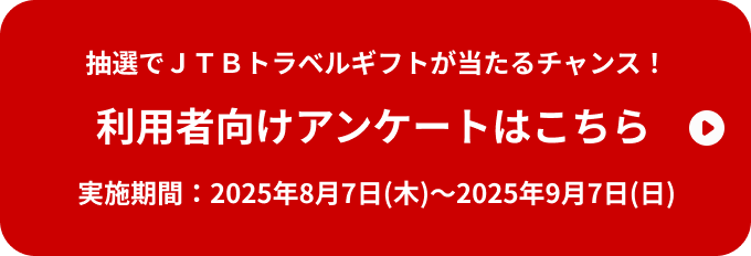 抽選でＪＴＢトラベルギフトが当たるチャンス！ 利用者向けアンケートはこちら 実施期間：2025年8月7日(木)～2025年9月7日(日)