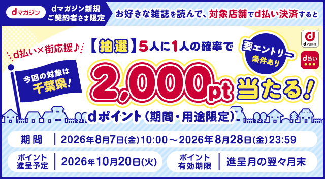 dポイント d払い dマガジン dマガジン新規ご契約者さま限定 d払い×街応援♪今回の対象は千葉県！ お好きな雑誌を読んで、対象店舗でd払い決済すると【抽選】5人に1人の確率でdポイント（期間・用途限定）2,000pt当たる！ 要エントリー 条件あり 期間 2026年8月7日（金）10：00〜2026年8月28日（金）23：59 ポイント進呈予定 2026年10月20日（火） ポイント有効期限 進呈月の翌々月末 