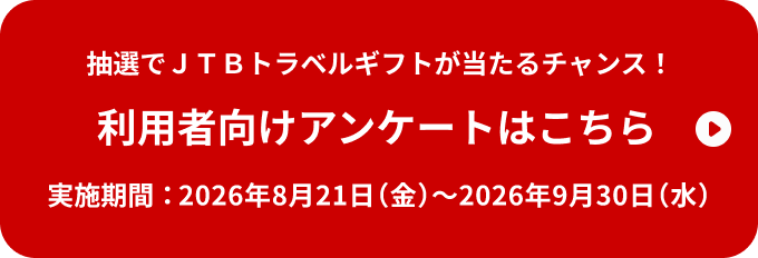 抽選でJTBトラベルギフトが当たるチャンス！ 利用者向けアンケートはこちら 実施期間：2026年8月21日（金）～2026年9月30日（水）
