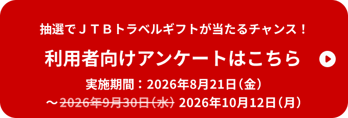 抽選でJTBトラベルギフトが当たるチャンス！ 利用者向けアンケートはこちら 実施期間：2026年8月21日（金）～2026年10月12日（月）