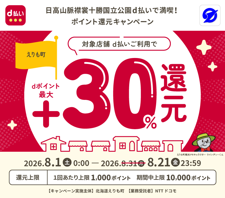d払い 日高山脈襟裳十勝国立公園d払いで満喫！ポイント還元キャンペーン えりも町 対象店舗 d払いご利用でdポイント最大＋30％還元 2026．8．1（土）0：00 － 2026．8．21（金）23：59 還元上限 1回あたり上限1,000ポイント 期間中上限10,000ポイント 【キャンペーン実施主体】北海道えりも町 【業務受託者】NTTドコモ