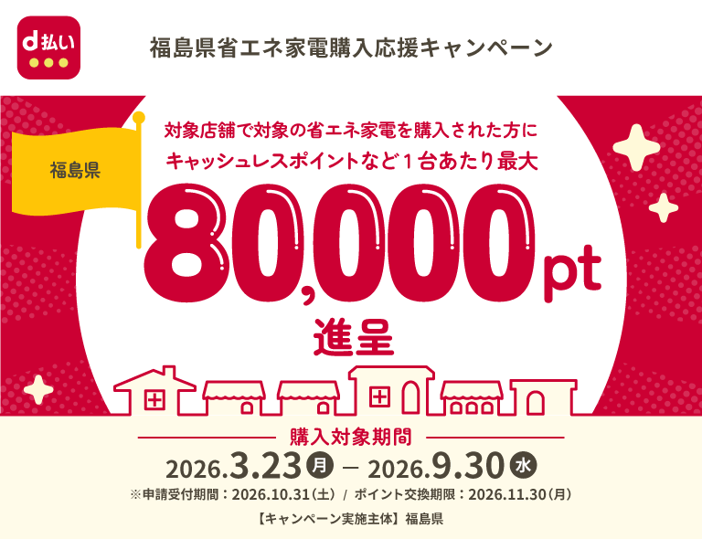 d払い 福島県省エネ家電購入応援キャンペーン 福島県 対象店舗で対象の省エネ家電を購入された方にキャッシュレスポイントなど1台あたり最大80,000pt進呈 購入対象期間 2026年3月23日（月）－2026年9月30日（水） ※申請受付期間：2026年10月31日（土）／ポイント交換期限：2026年11月30日（月） 【キャンペーン実施主体】福島県