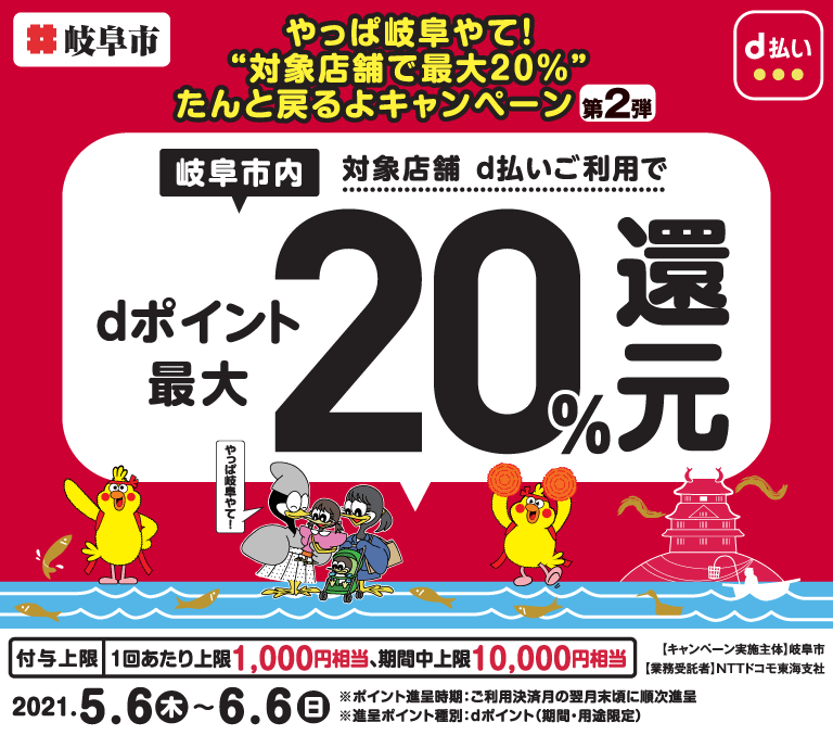 【やっぱ岐阜やて！“対象店舗で最大20％”たんと戻るよキャンペーン　第2弾】岐阜市内対象店舗d払いご利用でdポイント最大20％還元　付与上限1回あたり上限1,000円相当、期間中上限10,000円相当 2021年5月6日から2021年6月6日まで　キャンペーン実施主体 岐阜市　業務受託者 NTTドコモ