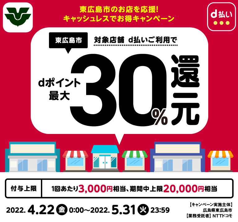 東広島市のお店を応援!キャッシュレスでお得キャンペーン 東広島市対象店舗d払いご利用でdポイント最大30%還元 付与上限1回当たり3,000円相当、期限中上限20,000円相当 2022.4.22金0:00~2022.5.31火23:59 キャンペーン実施主体 広島県東広島市 業務受託者 NTTドコモ