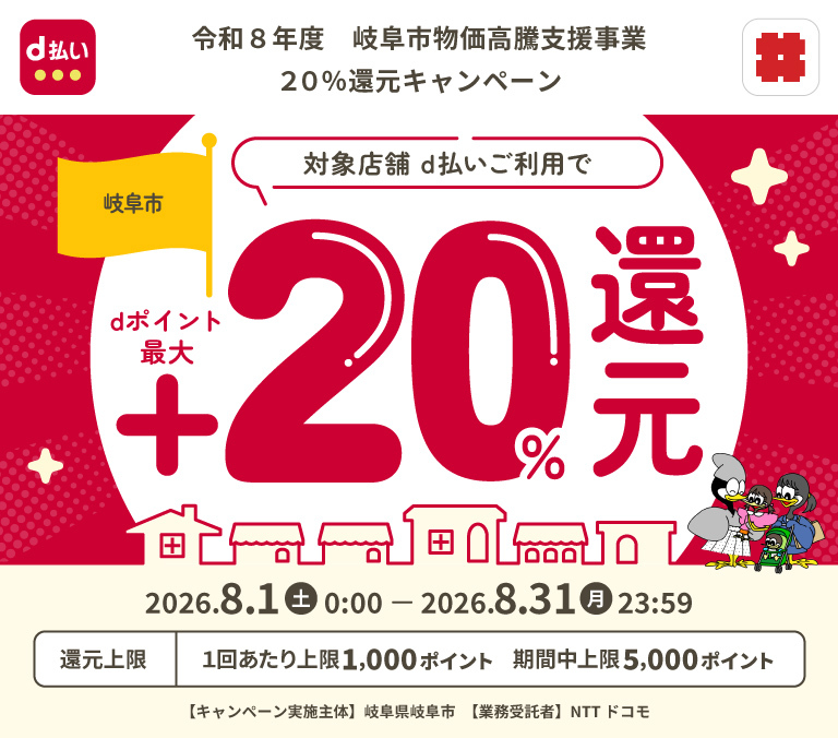 令和8年度 岐阜市物価高騰支援事業20%還元キャンペーン 岐阜市対象店舗 d払いご利用でdポイント最大 +20％還元 2026.8.1（土）0:00-2026.8.31（月）23:59 還元上限 1回あたり上限1,000ポイント 期間中上限5,000ポイント 【キャンペーン実施主体】岐阜県岐阜市 【業務受諾者】NTT ドコモ