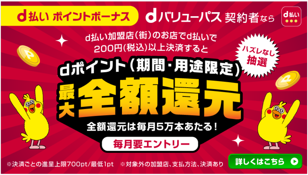 d払い ポイントボーナス dバリューパス契約者なら ハズレなし抽選 d払い加盟店(街)のお店でd払いで200円(税込)以上決済するとdポイント(期間·用途限定)最大全額還元 全額還元は毎月5万本あたる!（毎月要エントリー）※決済ごとの進呈上限700pt/最低1pt ※対象外の加盟店、支払方法、決済あり 詳しくはこちら