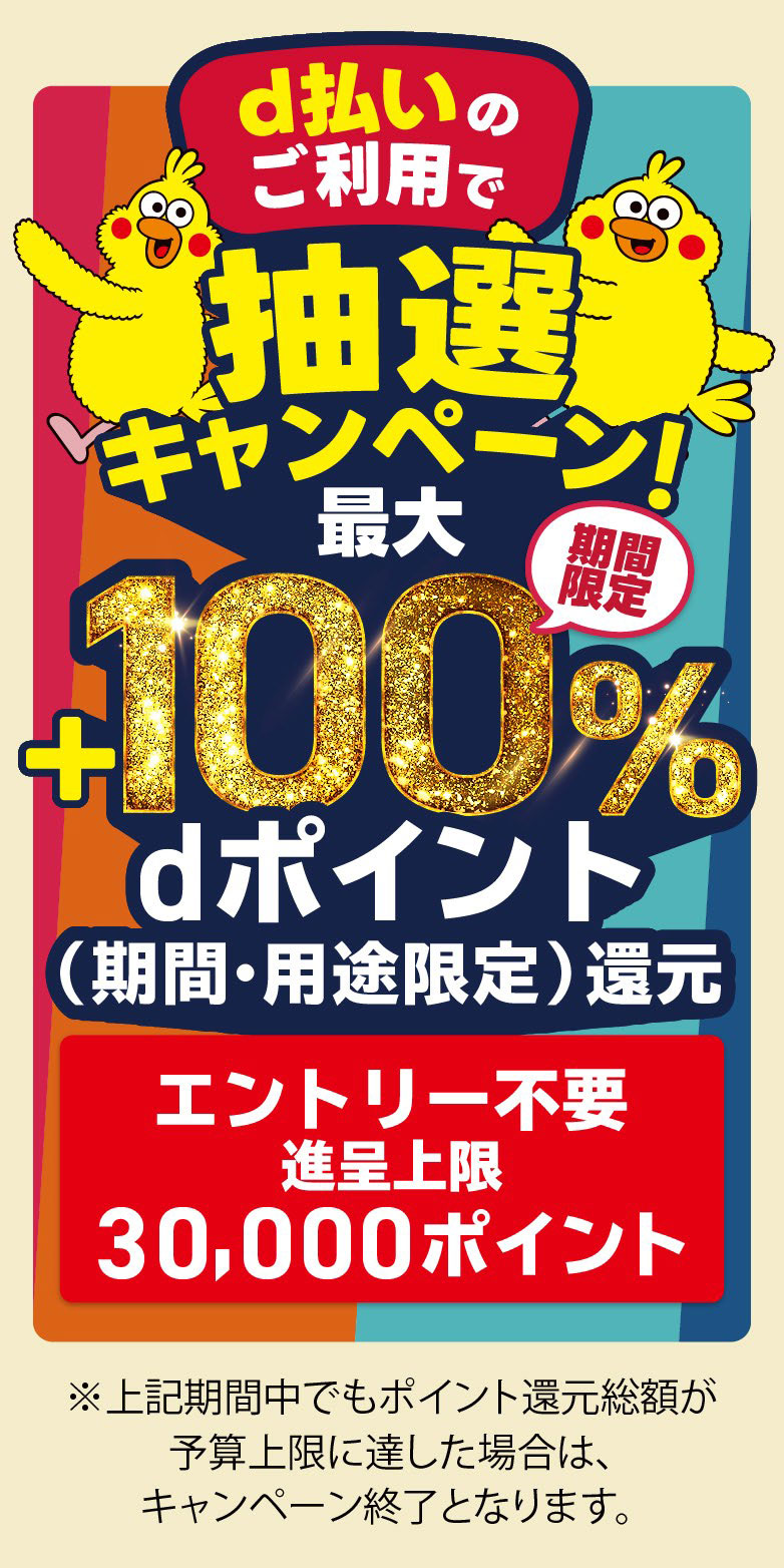 d払いのご利用で抽選キャンペーン！期間限定最大＋100％dポイント還元（期間・用途限定）エントリー不要/進呈上限30,000ポイント※上記期間中でもポイント還元総額が予算上限に達した場合は、キャンペーン終了となります。