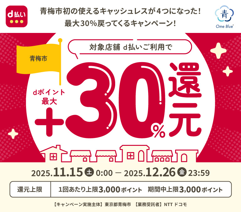 青梅市初の使えるキャッシュレスが4つになった！ 最大30%戻ってくるキャンペーン！ 青梅市対象店舗d払いご利用でdポイント最大30%還元 2025.11.15（土）0:00-2025.12.26（金）23:59 還元上限 1回あたり上限3,000ポイント 期間中上限3,000ポイント 【キャンペーン実施主体】東京都青梅市 【業務受諾者】NTTドコモ