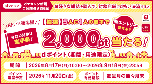 dポイント d払い dマガジン dマガジン新規ご契約者さま限定 d払い×街応援♪今回の対象は岩手県！ お好きな雑誌を読んで、対象店舗でd払い決済すると【抽選】5人に1人の確率でdポイント（期間・用途限定）2,000pt当たる！ 要エントリー 条件あり 期間 2026年8月17日（月）10：00～2026年9月18日（金）23：59 ポイント進呈予定 2026年11月20日（金） ポイント有効期限 進呈月の翌々月末