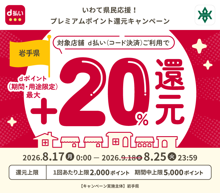 d払い 岩手県 いわて県民応援！プレミアムポイント還元キャンペーン 対象店舗 d払い（コード決済）ご利用で dポイント（期間・用途限定）最大＋20％還元 2026．8．17（月）0：00 － 2026．8．25（火）23：59 還元上限 1回あたり上限2,000ポイント 期間中上限5,000ポイント 【キャンペーン実施主体】岩手県