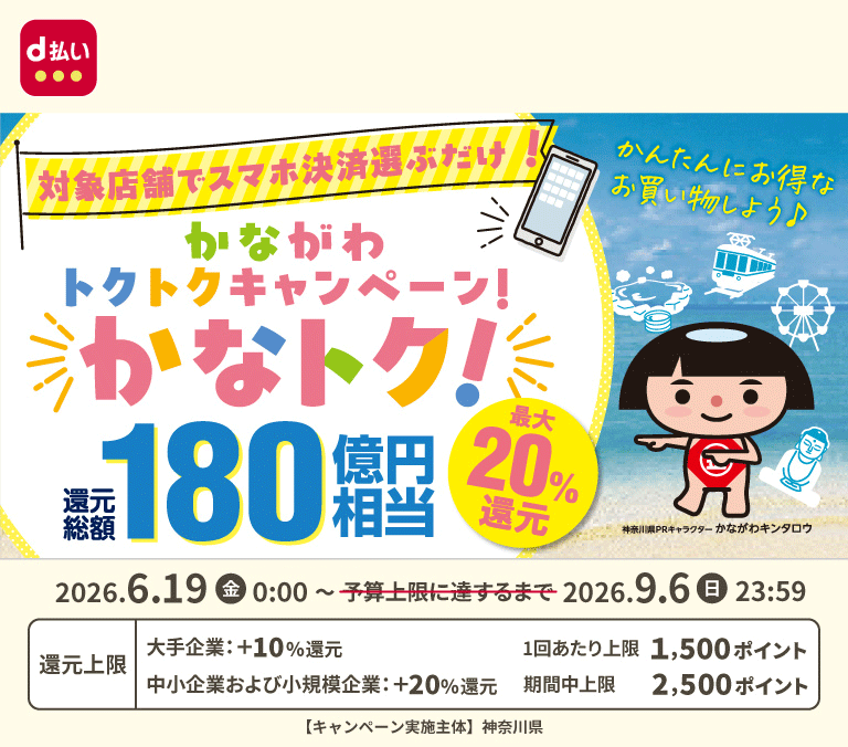 d払い かんたんにお得なお買い物しよう♪ 対象店舗でスマホ決済選ぶだけ！かながわトクトクキャンペーン！かなトク！ 還元総額180億円相当 最大20％還元 2026年6月19日（金）0：00～2026年9月6日（日）23：59 還元上限 大手企業：＋10％還元 中小企業および小規模企業：＋20％還元 1回あたり上限1,500ポイント 期間中上限2,500ポイント 【キャンペーン実施主体】神奈川県
