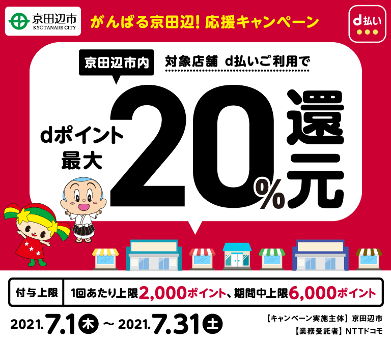 【がんばる京田辺！応援キャンペーン】京田辺市内対象店舗d払いご利用でdポイント最大20％還元　付与上限1回あたり上限2,000円相当、期間中上限6,000円相当 2021年7月1日から2021年7月31日まで　キャンペーン実施主体 京田辺市　業務受託者 NTTドコモ