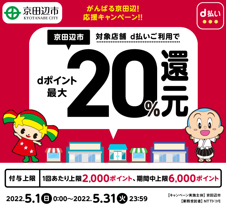 がんばる京田辺!応援キャンペーン!! 京田辺市対象店舗d払いご利用でdポイント最大20%還元 付与上限1回当たり2,000ポイント、期間中上限6,000ポイント 2022.5.1日0:00~2022.5.31火23:59 キャンペーン実施主体 京田辺市 業務受託者 NTTドコモ
