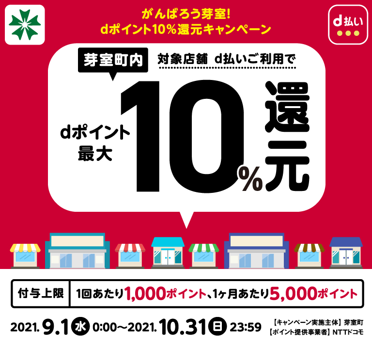 がんばろう芽室! dポイント10%還元キャンペーン 芽室町内対象店舗 d払いご利用で dポイント最大10%還元 2021年9月1日(水)0:00~2021年10月31日(日)23:59 【キャンペーン実施主体】芽室町 【ポイント提供事業者】NTTドコモ