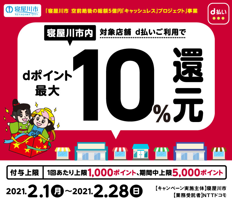 「寝屋川市 空前絶後の総額５億円「キャッシュレス」プロジェクト」事業　寝屋川市内対象店舗d払いご利用でdポイント最大10％還元　付与上限1回あたり上限1,000ポイント、期限中上限5,000ポイント　2020年2月1日から2020年2月28日まで　キャンペーン実施主体 寝屋川市　業務受託者 NTTドコモ