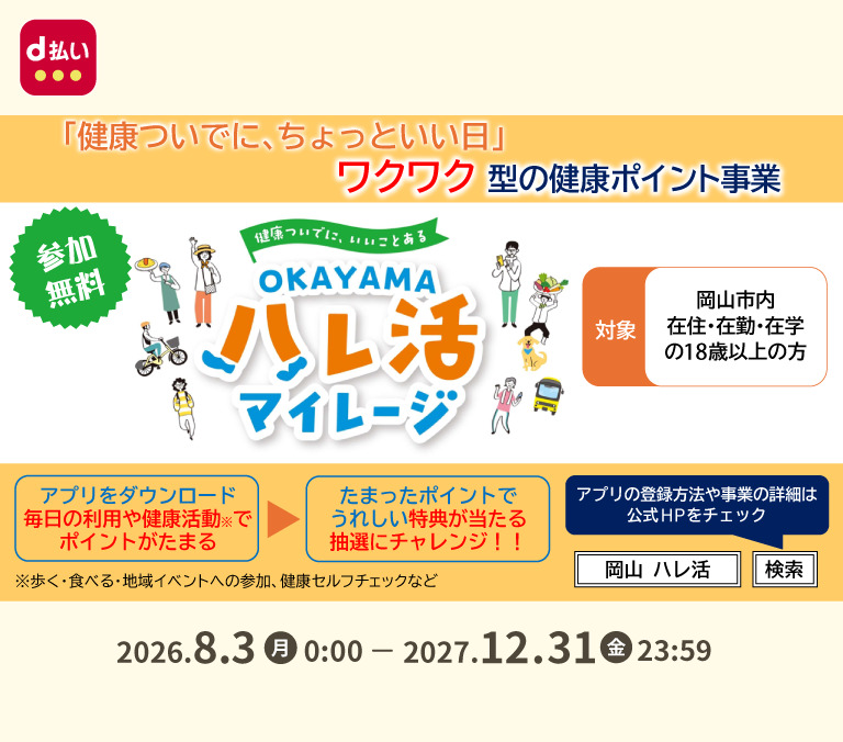 d払い 「健康ついでに、ちょっといい日」ワクワク型の健康ポイント事業 参加無料 健康ついでに、いいことある OKAYAMAハレ活マイレージ 対象 岡山市内 在住・在勤・在学の18歳以上の方 アプリをダウンロード 毎日の利用や健康活動※でポイントがたまる ＞ たまったポイントでうれしい特典が当たる抽選にチャレンジ！！ ※歩く・食べる・地域イベントへの参加、健康セルフチェックなど アプリの登録方法や事業の詳細は公式HPをチェック 2026．8．3（月） 0：00－2027．12．31（金） 23：59