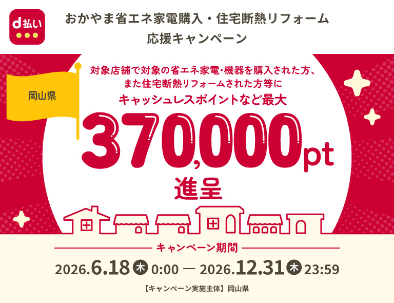 d払い おかやま省エネ家電購入・住宅断熱リフォーム 応援キャンペーン 岡山県 対象店舗で対象の省エネ家電・機器を購入された方、また住宅断熱リフォームされた方等にキャッシュレスポイントなど最大370,000pt進呈 キャンペーン期間 2026年6月18日（木）0：00～2026年12月31日（木）23：59 【キャンペーン実施主体】岡山県