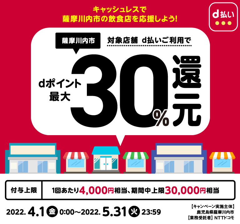 キャッシュレスで薩摩川内市の飲食店を応援しよう! 薩摩川内市 対象店舗d払いご利用でdポイント最大30%還元 付与上限 1回あたり4,000円相当、期限中上限30,000円相当 2022.4.1金0:00~2022.5.31火23:59 キャンペーン実施主体 鹿児島県薩摩川内市 業務受託者 NTTドコモ