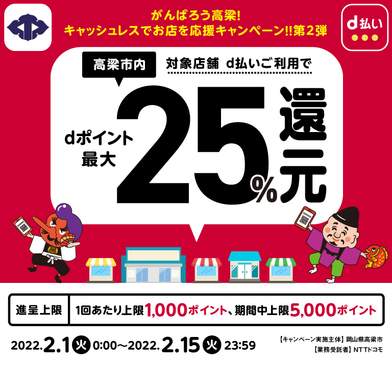 がんばろう高梁！キャッシュレスでお店を応援キャンペーン！！第2弾　高梁市内　対象店舗でd払いご利用でdポイント最大25％還元　進呈上限　1回あたり上限1,000ポイント、期限中上限5,000ポイント　2022.2.1火0:00～2022.2.15火23:59 キャンペーン実施主体岡山県高梁市　業務受託者NTTドコモ
