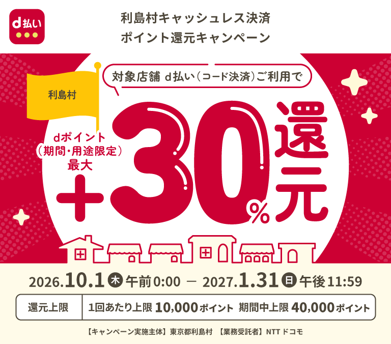 d払い 利島村キャッシュレス決済ポイント還元キャンペーン 利島村 対象店舗 d払い（コード決済）ご利用で dポイント（期間・用途限定）最大＋30％還元 2026年10月1日（木）午前0：00～2027年1月31日（日）午後11：59 還元上限：1回あたり上限10,000ポイント 期間中上限40,000ポイント 【キャンペーン実施主体】東京都利島村 【業務受託者】NTTドコモ