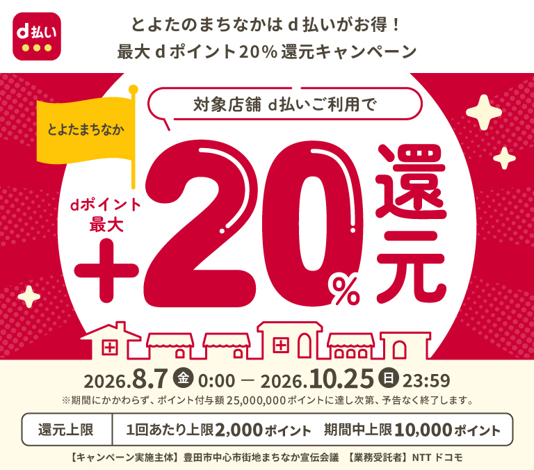 d払い とよたのまちなかはd払いがお得！最大dポイント20％還元キャンペーン とよたまちなか 対象店舗 d払いご利用でdポイント最大＋20％還元 2026．8．7（金）0：00－2026．10．25（日）23：59 ※期間にかかわらず、ポイント付与額25,000,000ポイントに達し次第、予告なく終了します。 還元上限 1回あたり上限2,000ポイント 期間中上限 10,000ポイント 【キャンペーン実施主体】豊田市中心市街地まちなか宣伝会議 【業務受託者】 NTT ドコモ