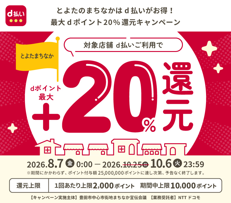 d払い とよたのまちなかはd払いがお得！最大dポイント20％還元キャンペーン とよたまちなか 対象店舗 d払いご利用でdポイント最大＋20％還元 2026．8．7（金）0：00－2026．10．6日（火）23：59 ※期間にかかわらず、ポイント付与額25,000,000ポイントに達し次第、予告なく終了します。 還元上限 1回あたり上限2,000ポイント 期間中上限 10,000ポイント 【キャンペーン実施主体】豊田市中心市街地まちなか宣伝会議 【業務受託者】 NTT ドコモ