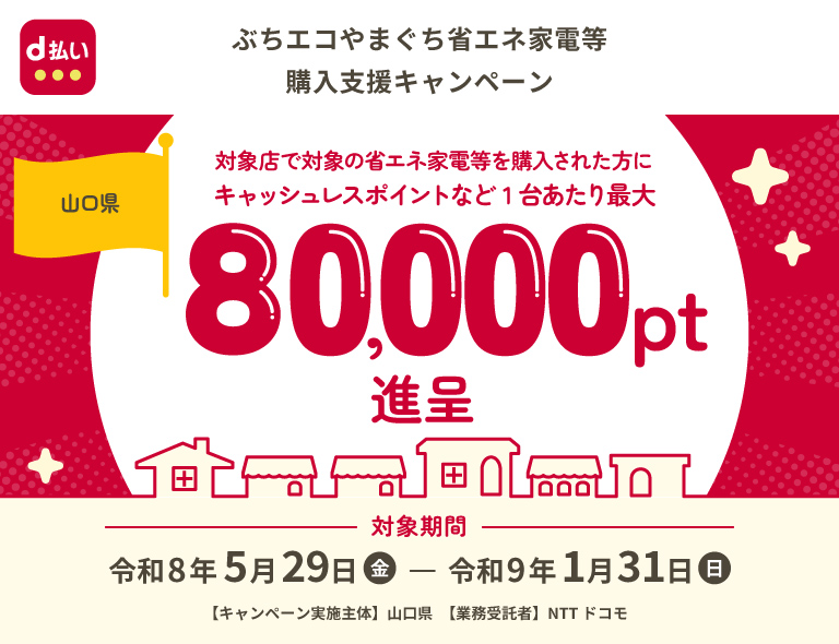 d払い ぶちエコやまぐち省エネ家電等購入支援キャンペーン 山口県 対象店で対象の省エネ家電等を購入された方に キャッシュレスポイントなど1台あたり最大80,000pt進呈 対象期間 令和8年5月29日（金）～令和9年1月31日（日） 【キャンペーン実施主体】 山口県 【業務受託者】NTT ドコモ