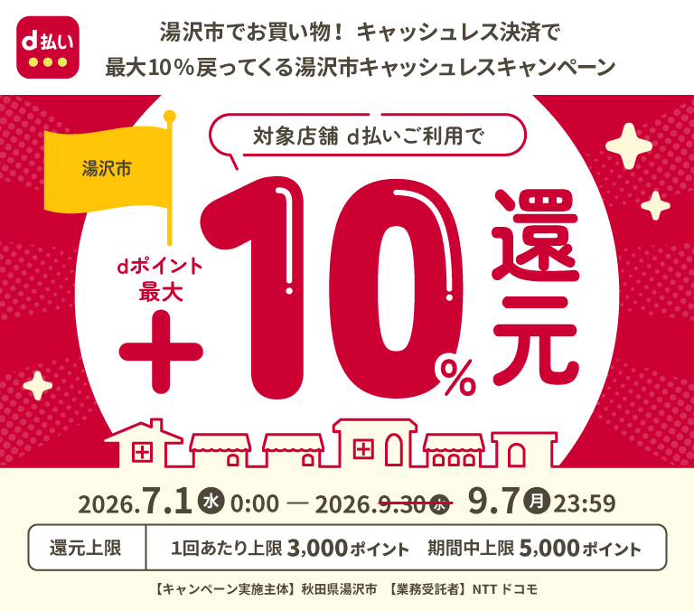 d払い 湯沢市でお買い物！キャッシュレス決済で最大10％戻ってくる湯沢市キャッシュレスキャンペーン 湯沢市 対象店舗 d払いご利用でdポイント最大＋10％還元 2026年7月1日（水）0：00－2026年9月7日（月）23：59 還元上限 1回あたり上限3,000ポイント 期間中上限5,000ポイント 【キャンペーン実施主体】秋田県湯沢市 【業務受託者】NTTドコモ