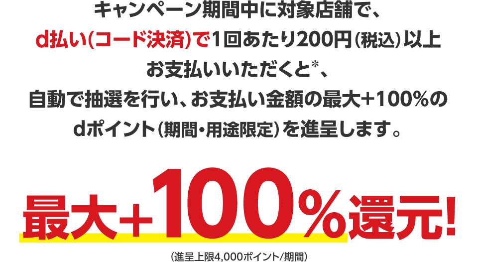 キャンペーン期間中に対象店舗で、d払い（コード決済）で1回あたり200円（税込）以上お支払いいただくと＊、自動で抽選を行い、お支払い金額の最大＋100％のdポイント（期間・用途限定）を進呈します。最大＋100％還元！（進呈上限4,000ポイント／期間）