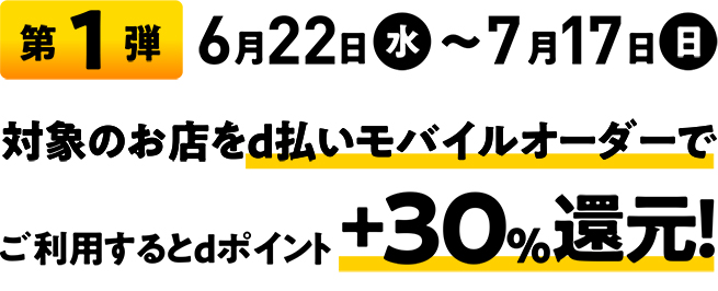 第1弾 6月22日（水）～7月17日（日） 対象のお店をd払いモバイルオーダーでご利用するとdポイント+30%還元！