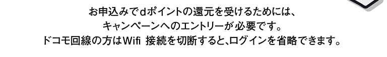 お申込みでdポイントの還元を受けるためには、キャンペーンへのエントリーが必要です。 ドコモ回線の方はWifi 接続を切断すると、ログインを省略できます。