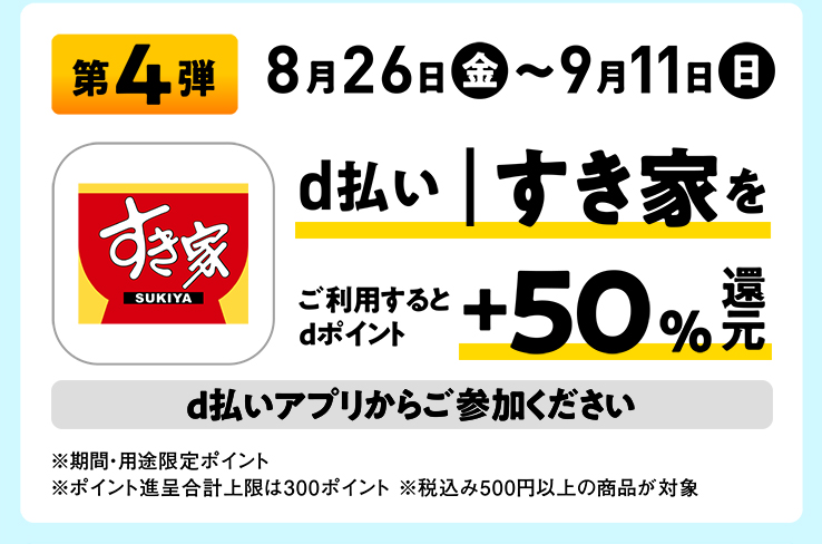 第4弾 8月26日（金）〜9月11日（日） d払い｜すき家をご利用するとdポイント+50%還元 d払いアプリからご参加ください ※期間・用途限定ポイント ※ポイント進呈合計上限は300ポイント ※税込み500円以上の商品が対象