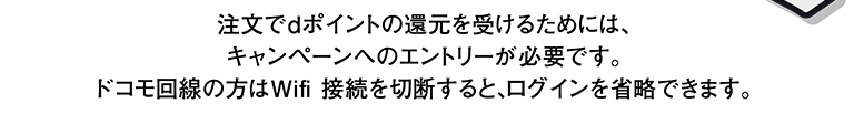 注文でdポイントの還元を受けるためには、キャンペーンへのエントリーが必要です。 ドコモ回線の方はWifi 接続を切断すると、ログインを省略できます。