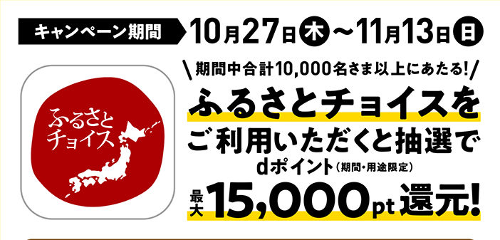 キャンペーン期間 10月27日（木）～11月13日（日） 期間中合計10,000名さま以上にあたる! ふるさとチョイスをご利用いただくと抽選で最大15,000pt還元！dポイント（期間・用途限定）