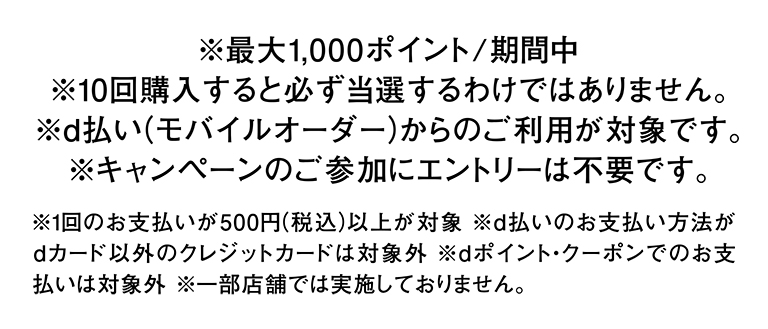 ※最大1,000ポイント/期間中 ※10回購入すると必ず当選するわけではありません。 ※d払い(モバイルオーダー)からのご利用が対象です。 ※キャンペーンのご参加にエントリーは不要です。 ※1回のお支払いが500円（税込）以上が対象 ※d払いのお支払い方法がdカード以外のクレジットカードは対象外 ※dポイント・クーポンでのお支払いは対象外 ※一部店舗では実施しておりません。
