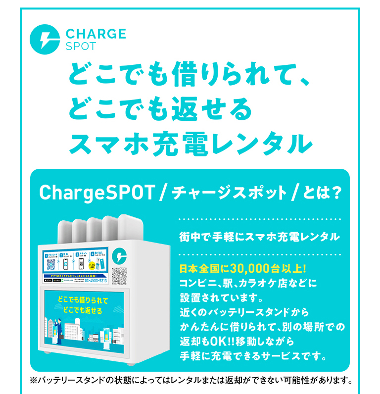 どこでも借りられて、どこでも返せるスマホ充電レンタル ChargeSPOT/チャージスポット/とは？ 街中で手軽にスマホ充電レンタル 日本全国に30,000台以上！ コンビニ、駅、カラオケ店などに設置されています。近くのバッテリースタンドからかんたんに借りられて、別の場所での返却もOK！！移動しながら手軽に充電できるサービスです。 ※バッテリースタンドの状態によってはレンタルまたは返却ができない可能性があります。