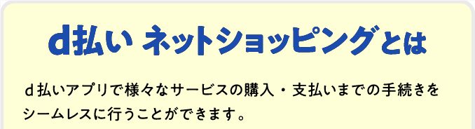 d払い ネットショッピングとは d払いアプリで様々なサービスの購入・支払いまでの手続きをシームレスに行うことができます。