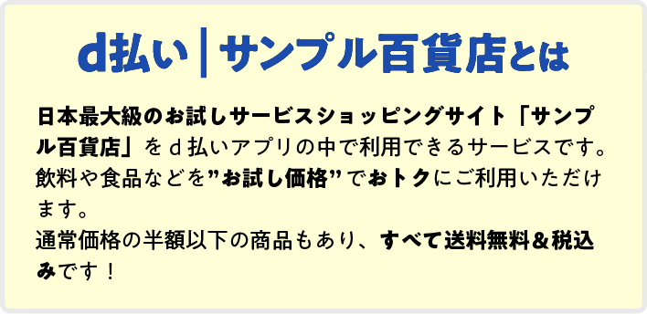 d払い｜サンプル百貨店とは 日本最大級のお試しサービスショッピングサイト「サンプル百貨店」をd払いアプリの中で利用できるサービスです。 飲料や食品などを”お試し価格”でおトクにご利用いただけます。 通常価格の半額以下の商品もあり、すべて送料無料＆税込みです！