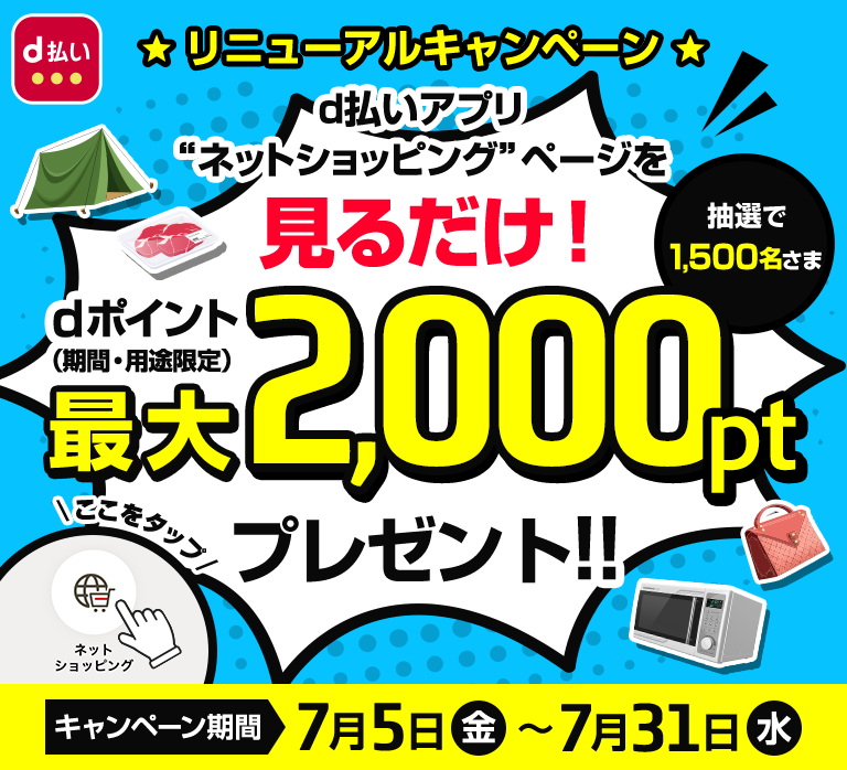 リニューアルキャンペーン　d払いアプリ“ネットショッピング”ページを見るだけ！　抽選で1,500名さま　dポイント（期間・用途限定）最大2,000ptプレゼント!!　ネットショッピングアイコンをタップ　キャンペーン期間　7月5日(金)～7月28日(日)