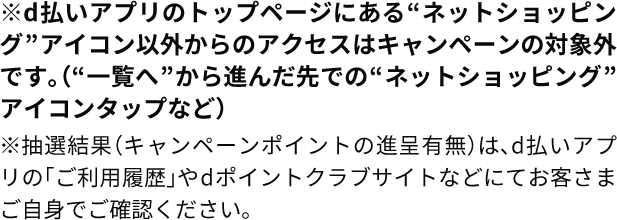 ※d払いアプリのトップページにある“ネットショッピング”アイコン以外からのアクセスはキャンペーンの対象外です。（“一覧へ”から進んだ先での“ネットショッピング”アイコンタップなど）　※抽選結果（キャンペーンポイントの進呈有無）は、d払いアプリの「ご利用履歴」やdポイントクラブサイトなどにてお客さまご自身でご確認ください。