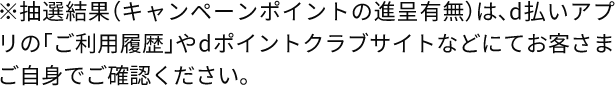 ※抽選結果（キャンペーンポイントの進呈有無）は、d払いアプリの「ご利用履歴」やdポイントクラブサイトなどにてお客さまご自身でご確認ください。