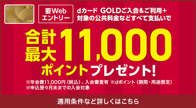 要Webエントリー dカード GOLDご入会&ご利用+対象の公共料金などすべて支払いで合計最大11,000ポイントプレゼント! ※年会費11,000円(税込)、入会審査有 ※dポイント(期間・用途限定) ※申込翌々月末までの入会対象 適用条件など詳しくはこちら