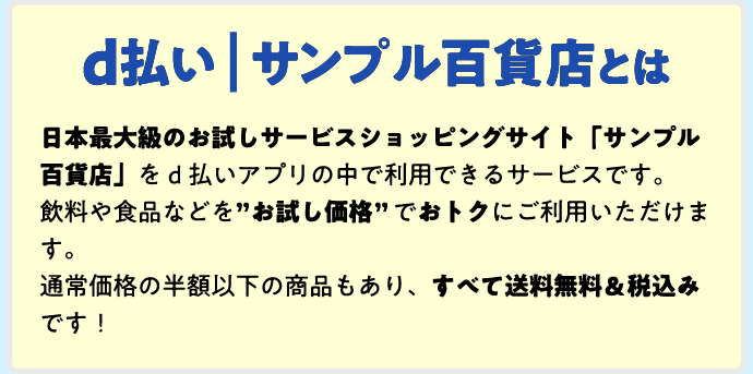 d払い | サンプル百貨店とは 日本最大級のお試しサービスショッピングサイト「サンプル百貨店」をd払いアプリの中で利用できるサービスです。飲料や食品などを”お試し価格”でおトクにご利用いただけます。通常価格の半額以下の商品もあり、すべて送料無料&税込みです!