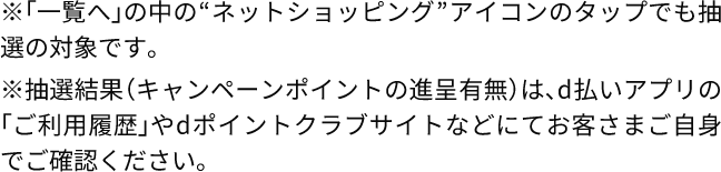 ※「一覧へ」の中の“ネットショッピング”アイコンのタップでも抽選の対象です。 ※抽選結果（キャンペーンポイントの進呈有無）は、d払いアプリの「ご利用履歴」やdポイントクラブサイトなどにてお客さまご自身でご確認ください。