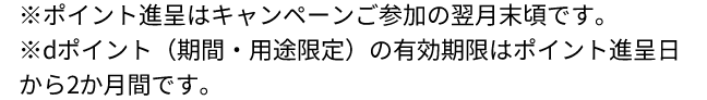 ※ポイント進呈はキャンペーンご参加の翌月末頃です。※dポイント（期間・用途限定）の有効期限はポイント進呈日から2か月間です。 
